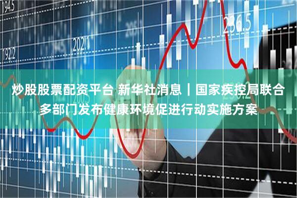 炒股股票配资平台 新华社消息｜国家疾控局联合多部门发布健康环境促进行动实施方案
