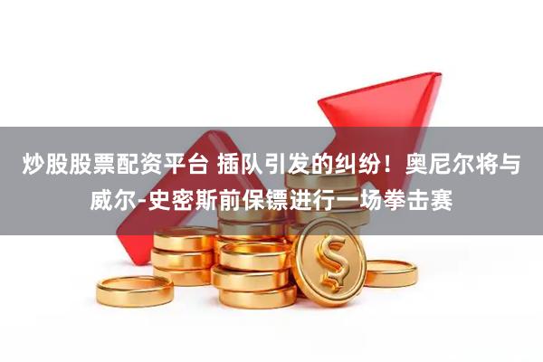 炒股股票配资平台 插队引发的纠纷！奥尼尔将与威尔-史密斯前保镖进行一场拳击赛