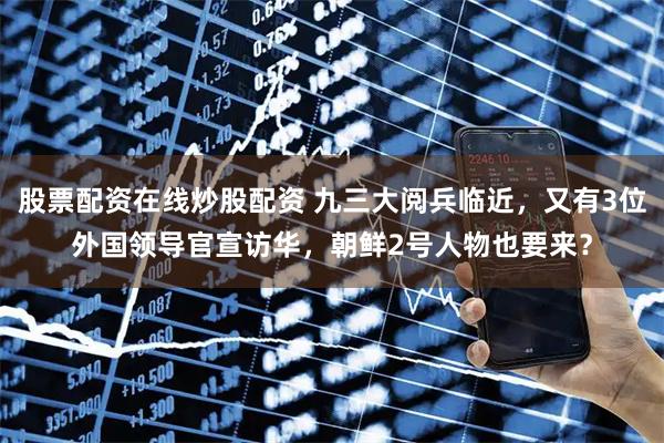 股票配资在线炒股配资 九三大阅兵临近，又有3位外国领导官宣访华，朝鲜2号人物也要来？