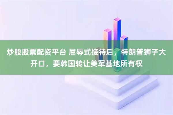 炒股股票配资平台 屈辱式接待后，特朗普狮子大开口，要韩国转让美军基地所有权