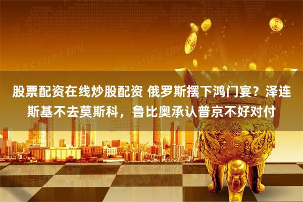 股票配资在线炒股配资 俄罗斯摆下鸿门宴？泽连斯基不去莫斯科，鲁比奥承认普京不好对付