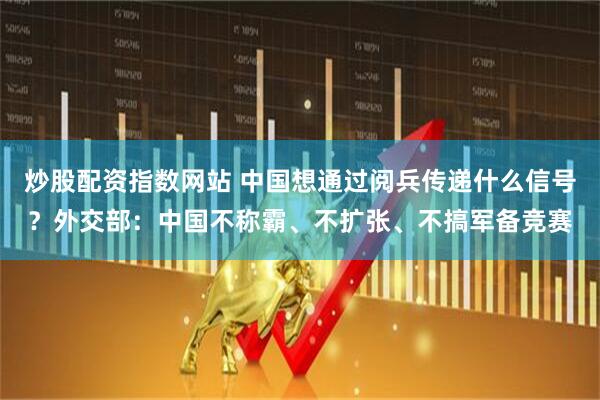炒股配资指数网站 中国想通过阅兵传递什么信号？外交部：中国不称霸、不扩张、不搞军备竞赛
