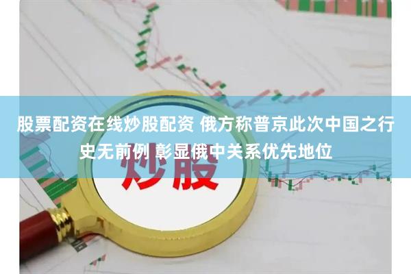 股票配资在线炒股配资 俄方称普京此次中国之行史无前例 彰显俄中关系优先地位