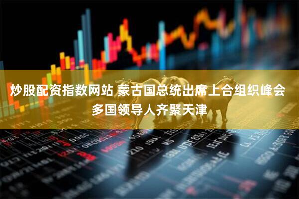 炒股配资指数网站 蒙古国总统出席上合组织峰会 多国领导人齐聚天津