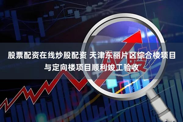 股票配资在线炒股配资 天津东丽片区综合楼项目与定向楼项目顺利竣工验收