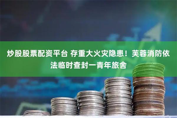 炒股股票配资平台 存重大火灾隐患！芙蓉消防依法临时查封一青年旅舍