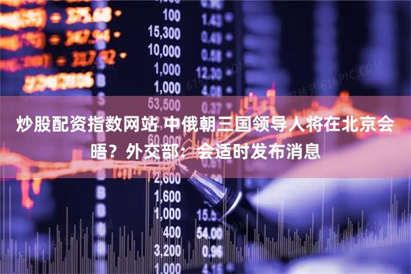 炒股配资指数网站 中俄朝三国领导人将在北京会晤？外交部：会适时发布消息