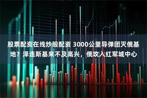 股票配资在线炒股配资 3000公里导弹团灭俄基地？泽连斯基来不及高兴，俄攻入红军城中心
