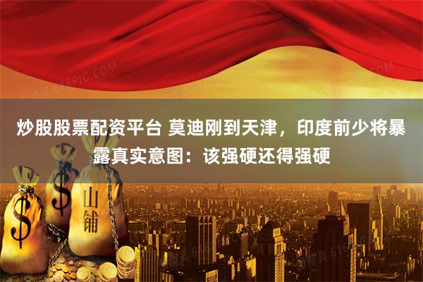 炒股股票配资平台 莫迪刚到天津，印度前少将暴露真实意图：该强硬还得强硬