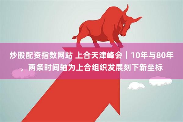 炒股配资指数网站 上合天津峰会｜10年与80年，两条时间轴为上合组织发展刻下新坐标
