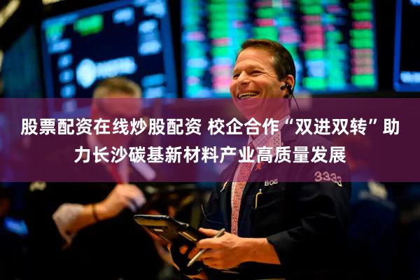 股票配资在线炒股配资 校企合作“双进双转”助力长沙碳基新材料产业高质量发展
