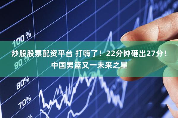 炒股股票配资平台 打嗨了！22分钟砸出27分！中国男篮又一未来之星