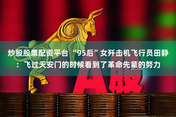 炒股股票配资平台 “95后”女歼击机飞行员田静：飞过天安门的时候看到了革命先辈的努力