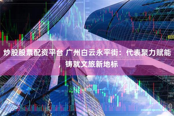 炒股股票配资平台 广州白云永平街：代表聚力赋能 ，铸就文旅新地标