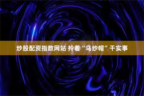 炒股配资指数网站 拎着“乌纱帽”干实事