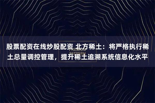 股票配资在线炒股配资 北方稀土：将严格执行稀土总量调控管理，提升稀土追溯系统信息化水平