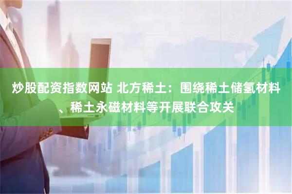炒股配资指数网站 北方稀土：围绕稀土储氢材料、稀土永磁材料等开展联合攻关