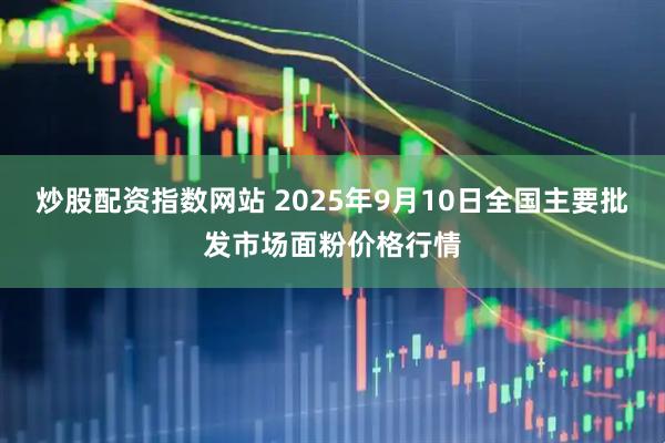 炒股配资指数网站 2025年9月10日全国主要批发市场面粉价格行情