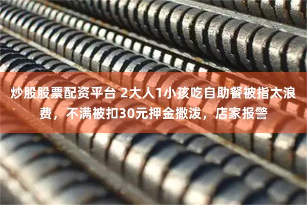 炒股股票配资平台 2大人1小孩吃自助餐被指太浪费，不满被扣30元押金撒泼，店家报警