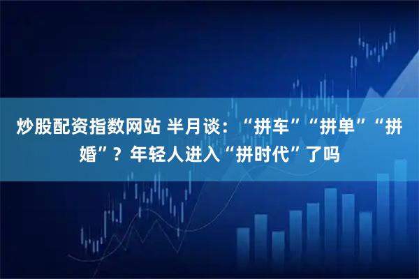 炒股配资指数网站 半月谈：“拼车”“拼单”“拼婚”？年轻人进入“拼时代”了吗
