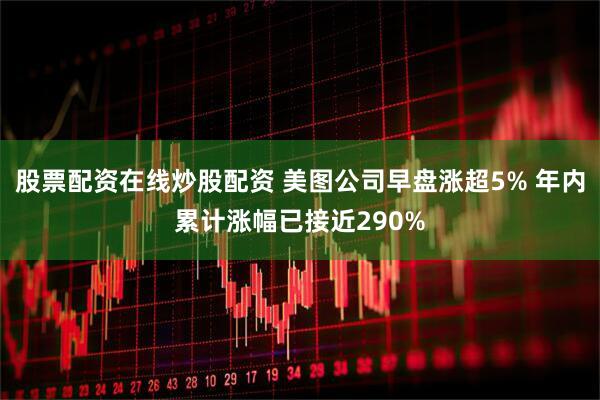 股票配资在线炒股配资 美图公司早盘涨超5% 年内累计涨幅已接近290%