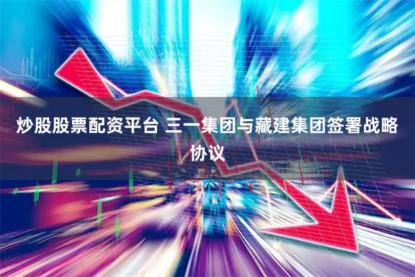 炒股股票配资平台 三一集团与藏建集团签署战略协议