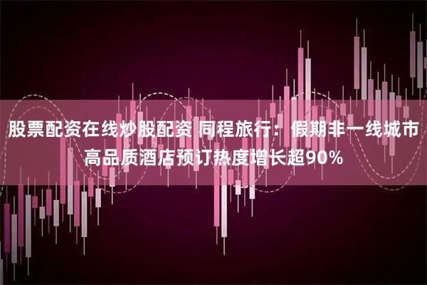 股票配资在线炒股配资 同程旅行：假期非一线城市高品质酒店预订热度增长超90%