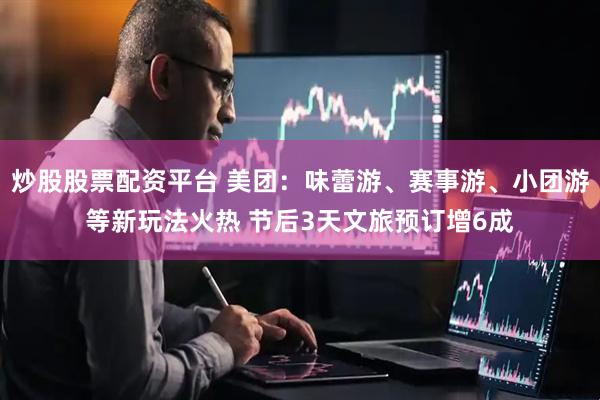 炒股股票配资平台 美团：味蕾游、赛事游、小团游等新玩法火热 节后3天文旅预订增6成