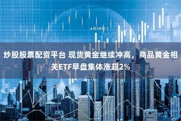 炒股股票配资平台 现货黄金继续冲高，商品黄金相关ETF早盘集体涨超2%