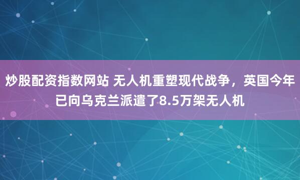 炒股配资指数网站 无人机重塑现代战争，英国今年已向乌克兰派遣了8.5万架无人机