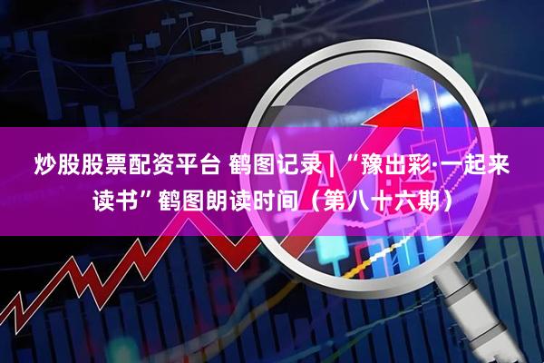 炒股股票配资平台 鹤图记录 | “豫出彩·一起来读书”鹤图朗读时间（第八十六期）