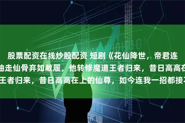 股票配资在线炒股配资 短剧《花仙降世，帝君连夜改追妻剧本》被师尊抽走仙骨弃如敝履，他转修魔道王者归来，昔日高高在上的仙尊，如今连我一招都接不住！