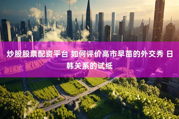 炒股股票配资平台 如何评价高市早苗的外交秀 日韩关系的试纸