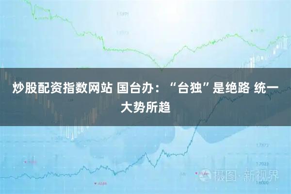 炒股配资指数网站 国台办：“台独”是绝路 统一大势所趋