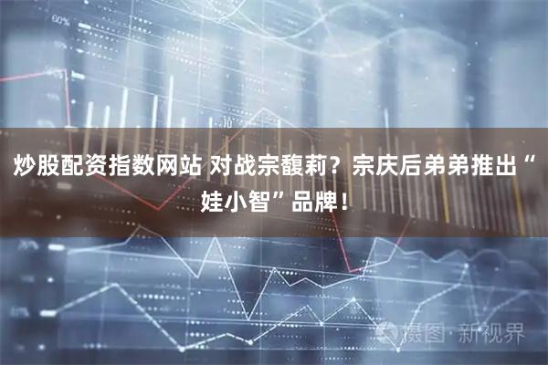 炒股配资指数网站 对战宗馥莉？宗庆后弟弟推出“娃小智”品牌！