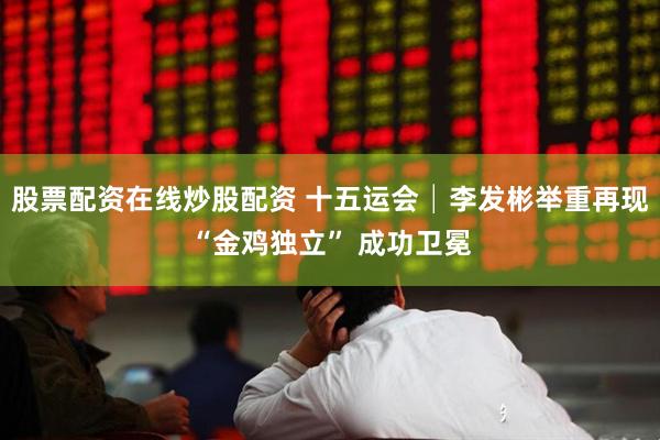 股票配资在线炒股配资 十五运会│李发彬举重再现“金鸡独立” 成功卫冕