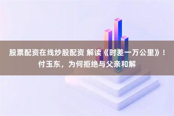 股票配资在线炒股配资 解读《时差一万公里》！付玉东，为何拒绝与父亲和解