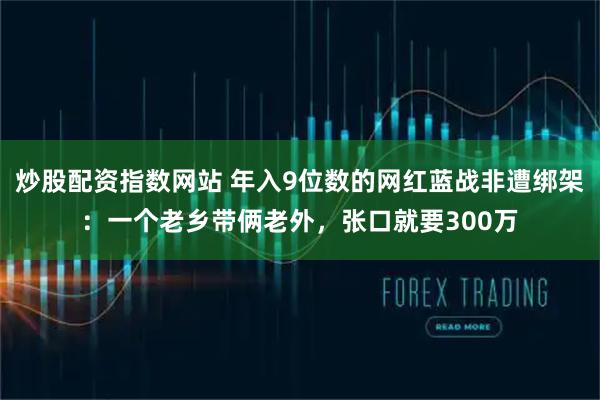 炒股配资指数网站 年入9位数的网红蓝战非遭绑架：一个老乡带俩老外，张口就要300万
