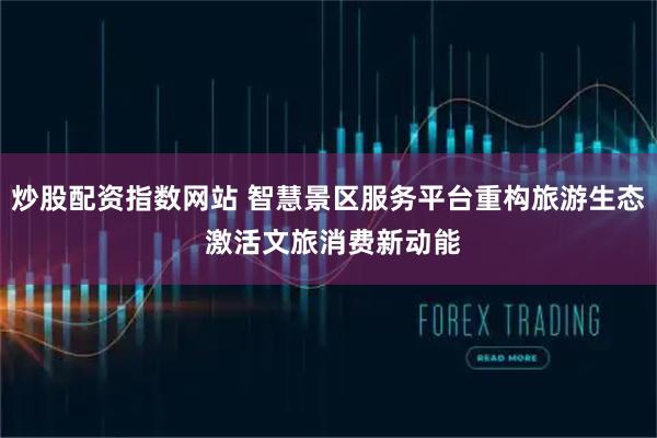 炒股配资指数网站 智慧景区服务平台重构旅游生态 激活文旅消费新动能