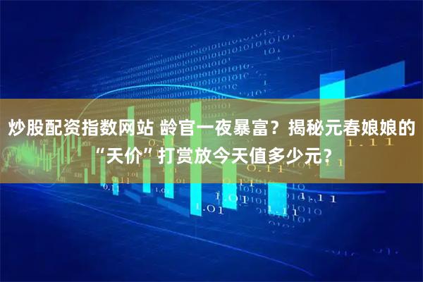 炒股配资指数网站 龄官一夜暴富？揭秘元春娘娘的“天价”打赏放今天值多少元？
