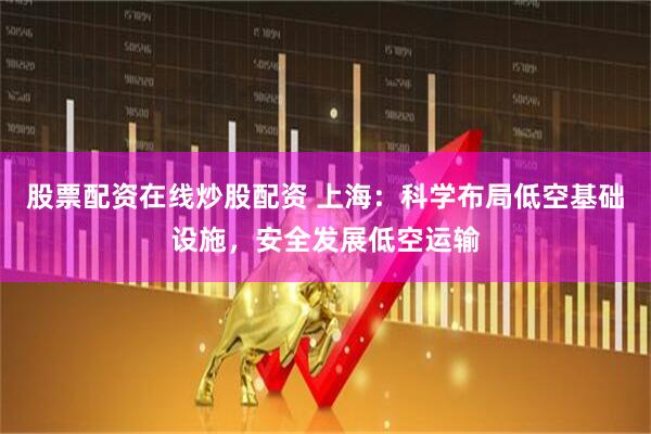 股票配资在线炒股配资 上海：科学布局低空基础设施，安全发展低空运输