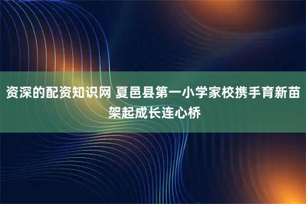 资深的配资知识网 夏邑县第一小学家校携手育新苗 架起成长连心桥