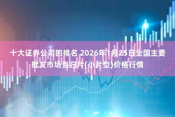十大证券公司的排名 2026年1月25日全国主要批发市场当归片(小片型)价格行情