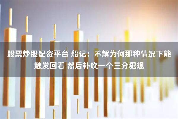 股票炒股配资平台 船记：不解为何那种情况下能触发回看 然后补吹一个三分犯规