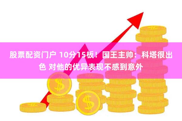 股票配资门户 10分15板！国王主帅：科塔很出色 对他的优异表现不感到意外