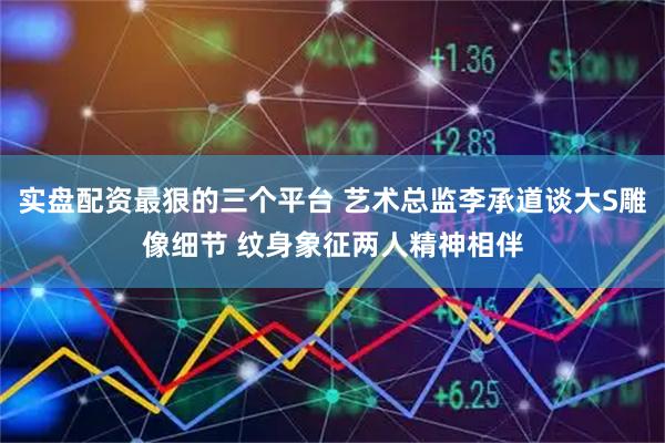实盘配资最狠的三个平台 艺术总监李承道谈大S雕像细节 纹身象征两人精神相伴