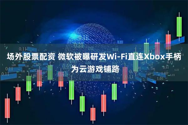 场外股票配资 微软被曝研发Wi-Fi直连Xbox手柄 为云游戏铺路