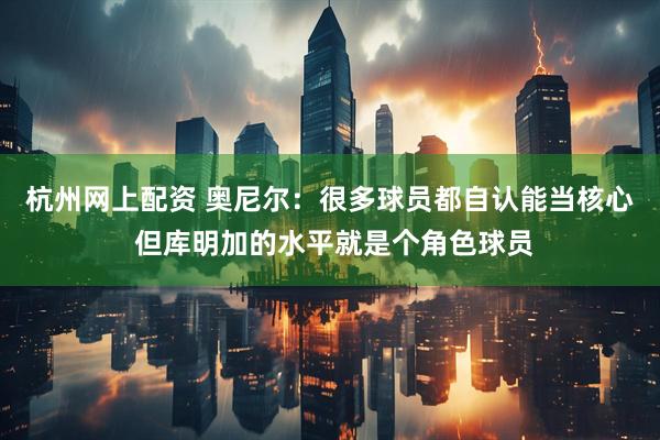 杭州网上配资 奥尼尔：很多球员都自认能当核心 但库明加的水平就是个角色球员