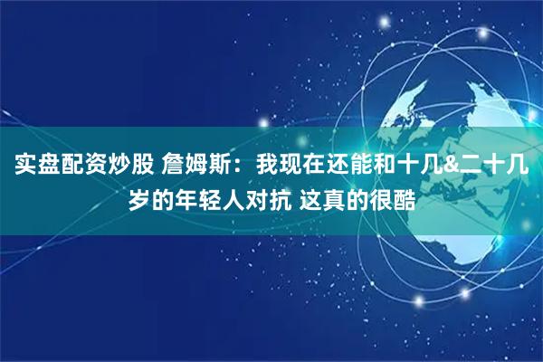 实盘配资炒股 詹姆斯：我现在还能和十几&二十几岁的年轻人对抗 这真的很酷