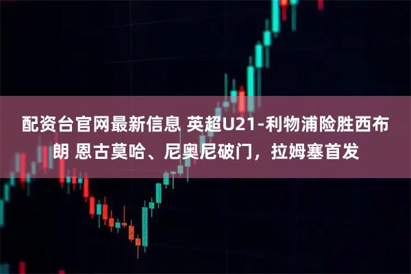 配资台官网最新信息 英超U21-利物浦险胜西布朗 恩古莫哈、尼奥尼破门，拉姆塞首发